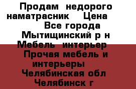Продам  недорого наматрасник  › Цена ­ 6 500 - Все города, Мытищинский р-н Мебель, интерьер » Прочая мебель и интерьеры   . Челябинская обл.,Челябинск г.
